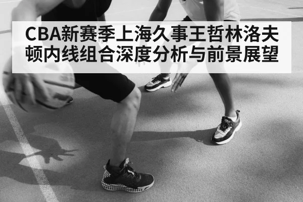 CBA新赛季上海久事王哲林洛夫顿内线组合深度分析与前景展望